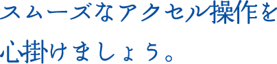 スムーズなアクセル操作を心掛けましょう。